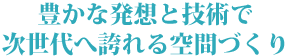 豊かな発想と技術で次世代へ誇れる空間づくり